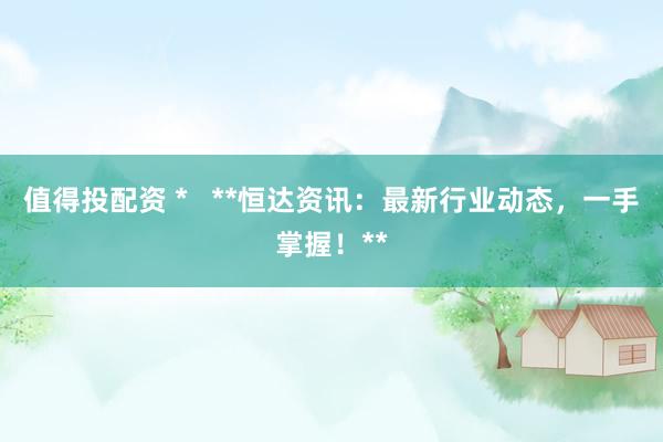 值得投配资 *   **恒达资讯：最新行业动态，一手掌握！**