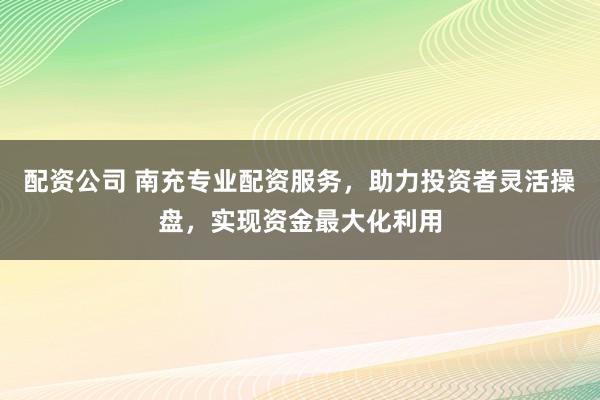 配资公司 南充专业配资服务，助力投资者灵活操盘，实现资金最大化利用