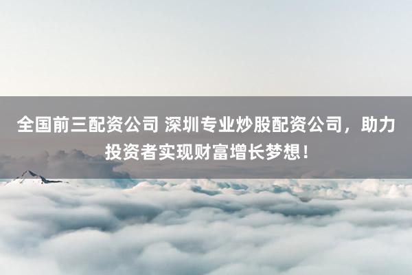 全国前三配资公司 深圳专业炒股配资公司，助力投资者实现财富增长梦想！