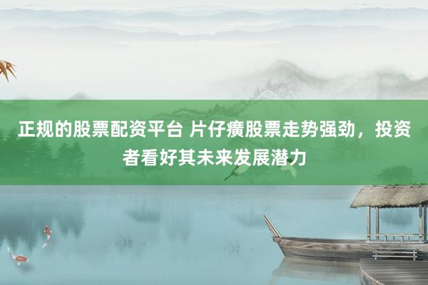 正规的股票配资平台 片仔癀股票走势强劲，投资者看好其未来发展潜力