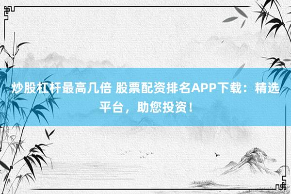 炒股杠杆最高几倍 股票配资排名APP下载：精选平台，助您投资！