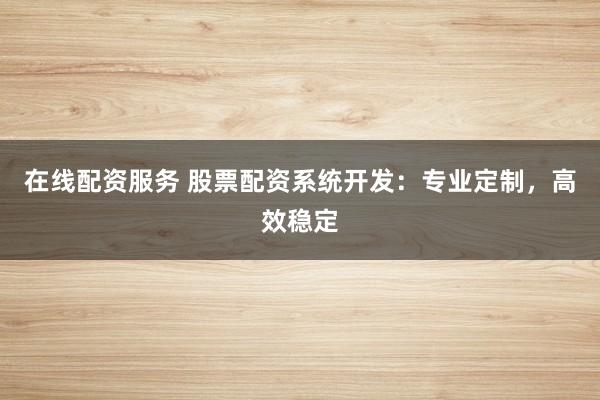 在线配资服务 股票配资系统开发：专业定制，高效稳定