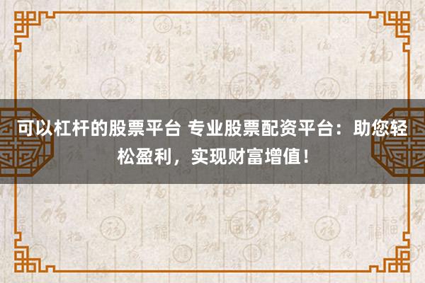 可以杠杆的股票平台 专业股票配资平台：助您轻松盈利，实现财富增值！