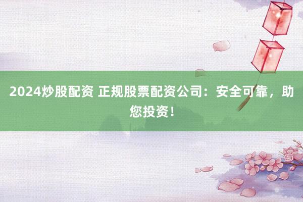 2024炒股配资 正规股票配资公司：安全可靠，助您投资！