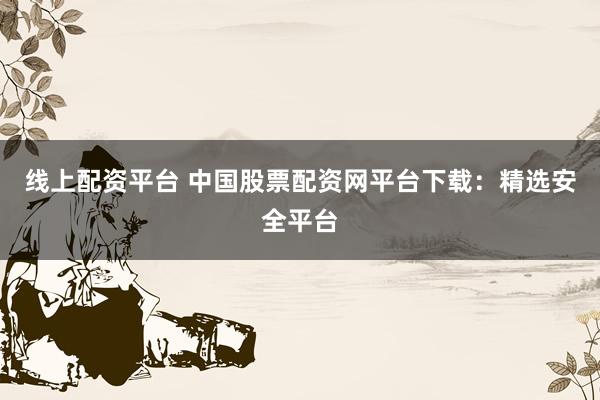 线上配资平台 中国股票配资网平台下载：精选安全平台