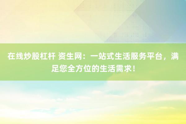 在线炒股杠杆 资生网：一站式生活服务平台，满足您全方位的生活需求！