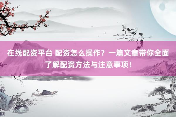 在线配资平台 配资怎么操作？一篇文章带你全面了解配资方法与注意事项！