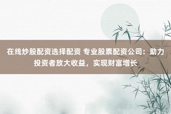在线炒股配资选择配资 专业股票配资公司：助力投资者放大收益，实现财富增长
