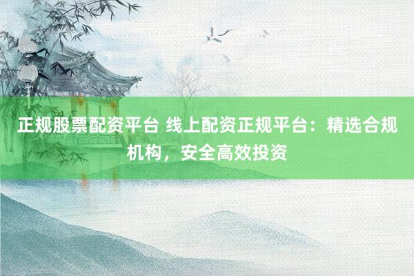 正规股票配资平台 线上配资正规平台：精选合规机构，安全高效投资