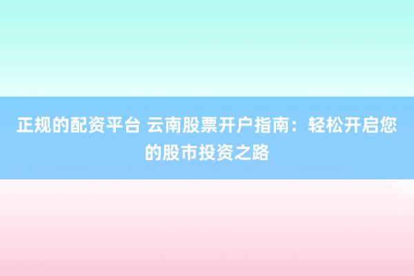 正规的配资平台 云南股票开户指南：轻松开启您的股市投资之路
