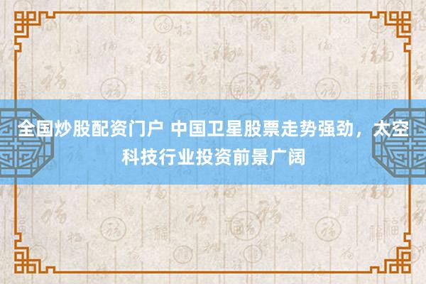 全国炒股配资门户 中国卫星股票走势强劲，太空科技行业投资前景广阔