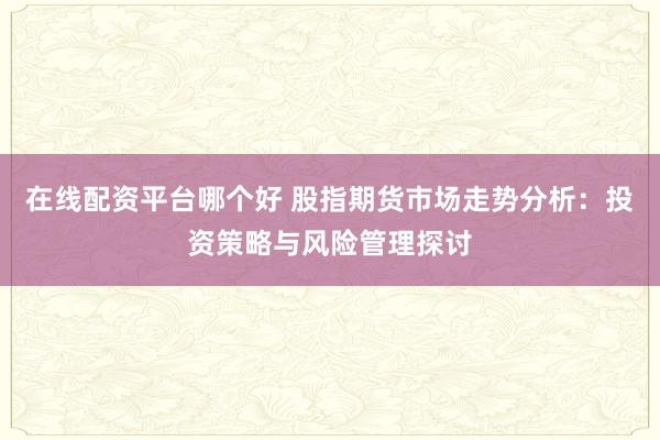 在线配资平台哪个好 股指期货市场走势分析：投资策略与风险管理探讨