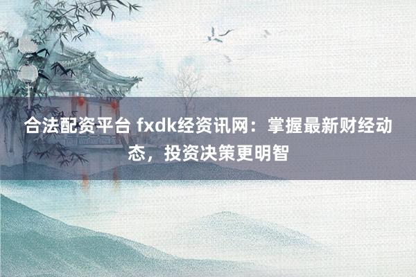 合法配资平台 fxdk经资讯网：掌握最新财经动态，投资决策更明智