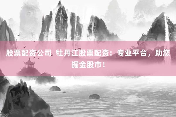 股票配资公司  牡丹江股票配资：专业平台，助您掘金股市！