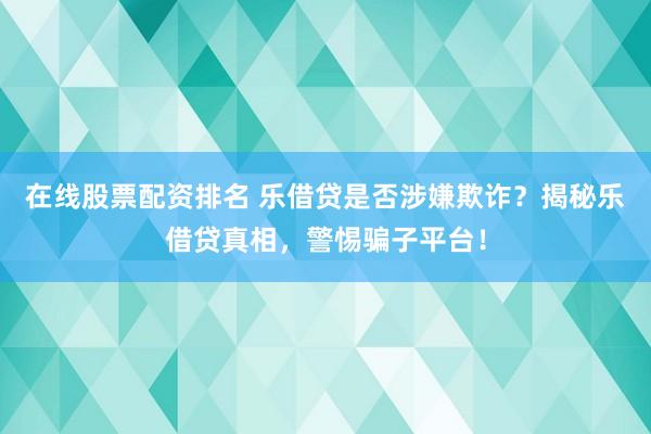 在线股票配资排名 乐借贷是否涉嫌欺诈？揭秘乐借贷真相，警惕骗子平台！