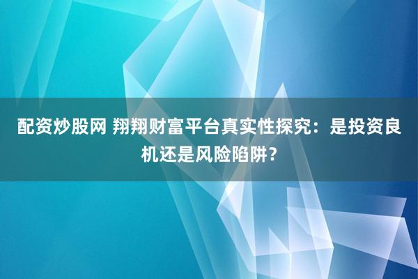 配资炒股网 翔翔财富平台真实性探究：是投资良机还是风险陷阱？