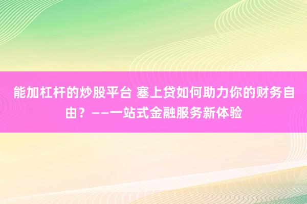 能加杠杆的炒股平台 塞上贷如何助力你的财务自由？——一站式金融服务新体验