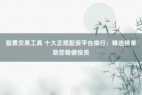 股票交易工具 十大正规配资平台排行：精选榜单助您稳健投资
