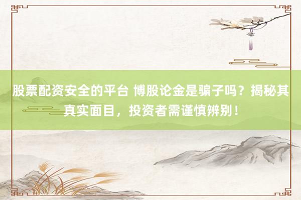 股票配资安全的平台 博股论金是骗子吗？揭秘其真实面目，投资者需谨慎辨别！