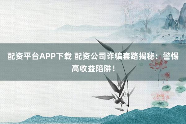 配资平台APP下载 配资公司诈骗套路揭秘：警惕高收益陷阱！
