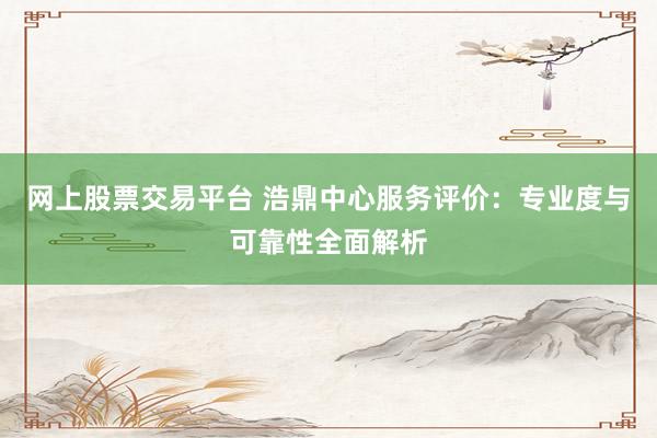 网上股票交易平台 浩鼎中心服务评价：专业度与可靠性全面解析