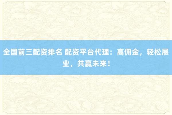 全国前三配资排名 配资平台代理：高佣金，轻松展业，共赢未来！
