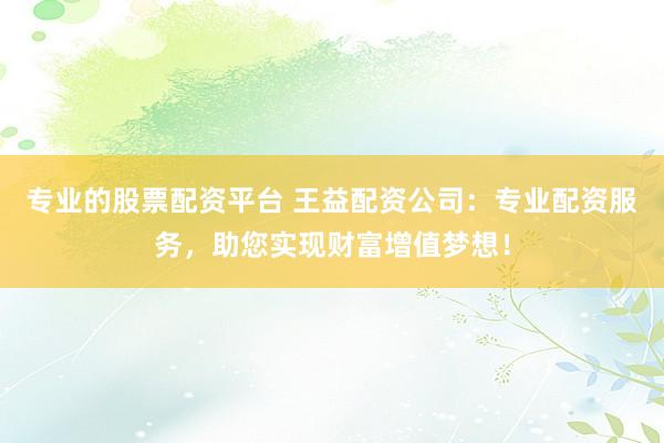 专业的股票配资平台 王益配资公司：专业配资服务，助您实现财富增值梦想！