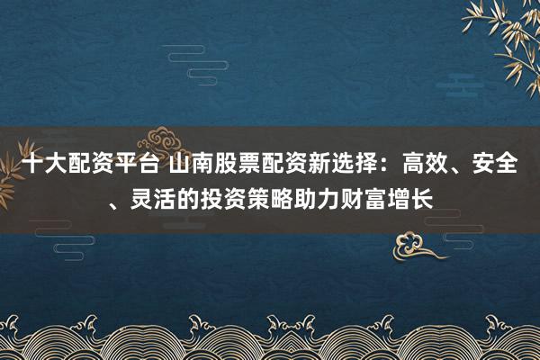 十大配资平台 山南股票配资新选择：高效、安全、灵活的投资策略助力财富增长