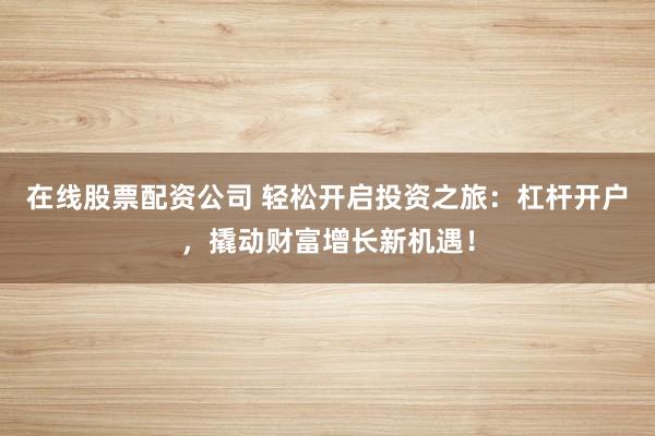 在线股票配资公司 轻松开启投资之旅：杠杆开户，撬动财富增长新机遇！