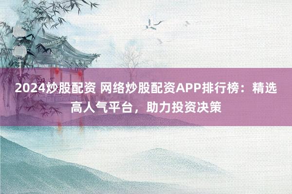 2024炒股配资 网络炒股配资APP排行榜：精选高人气平台，助力投资决策