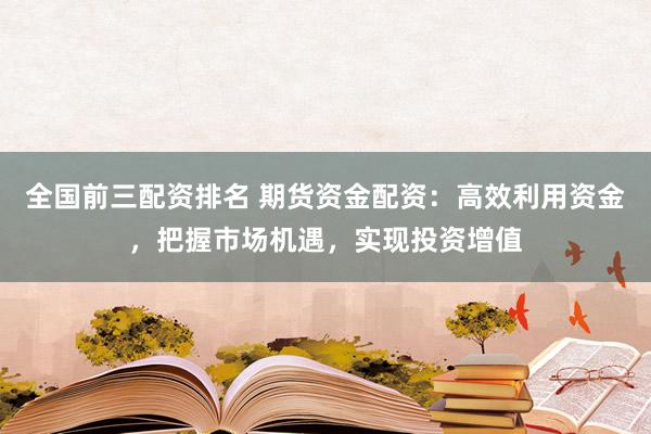 全国前三配资排名 期货资金配资：高效利用资金，把握市场机遇，实现投资增值