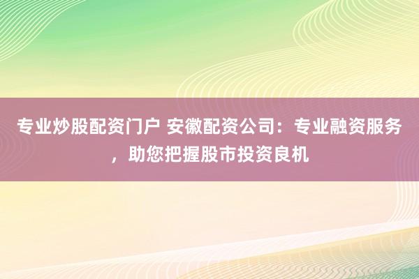 专业炒股配资门户 安徽配资公司：专业融资服务，助您把握股市投资良机