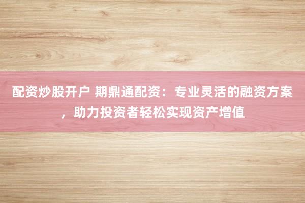 配资炒股开户 期鼎通配资：专业灵活的融资方案，助力投资者轻松实现资产增值