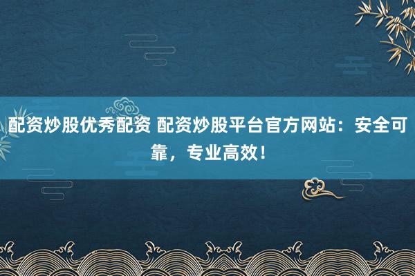 配资炒股优秀配资 配资炒股平台官方网站：安全可靠，专业高效！