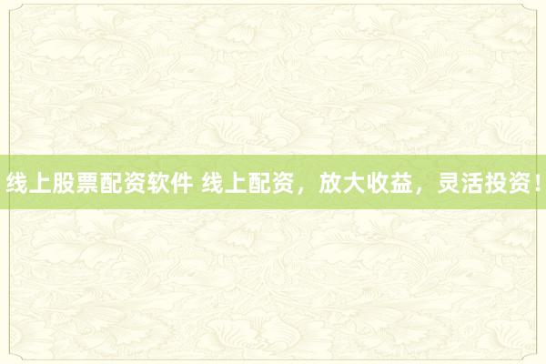 线上股票配资软件 线上配资，放大收益，灵活投资！