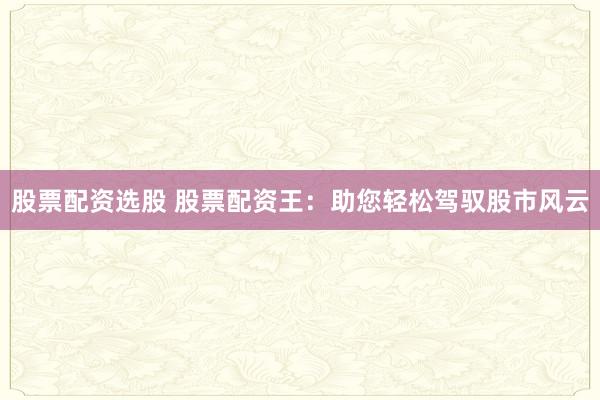 股票配资选股 股票配资王：助您轻松驾驭股市风云