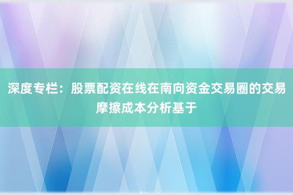 深度专栏：股票配资在线在南向资金交易圈的交易摩擦成本分析基于