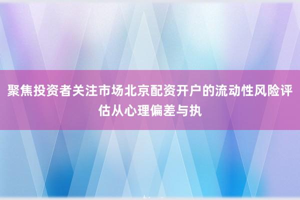 聚焦投资者关注市场北京配资开户的流动性风险评估从心理偏差与执